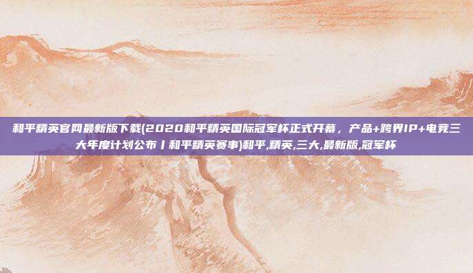 和平精英官网最新版下载(2020和平精英国际冠军杯正式开幕，产品+跨界IP+电竞三大年度计划公布丨和平精英赛事)和平,精英,三大,最新版,冠军杯