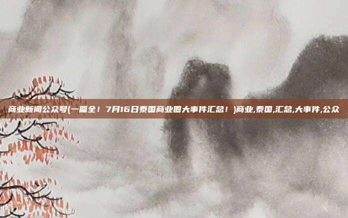 商业新闻公众号(一篇全！7月16日泰国商业圈大事件汇总！)商业,泰国,汇总,大事件,公众
