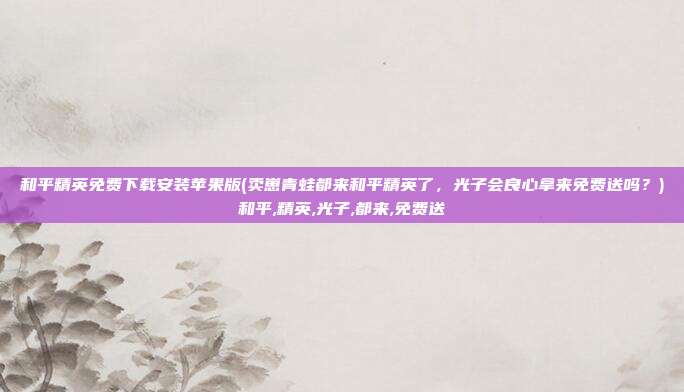 和平精英免费下载安装苹果版(卖崽青蛙都来和平精英了，光子会良心拿来免费送吗？)和平,精英,光子,都来,免费送