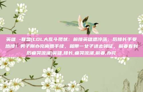 英雄 -联盟(LOL大乱斗现状：前排英雄遭冷落，后排长手受热捧！男子刚办完离婚手续，就带一女子进去领证，前妻看到后痛哭流涕)英雄,排长,痛哭流涕,前妻,办完