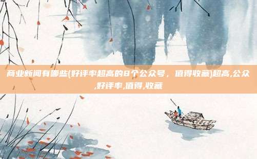 商业新闻有哪些(好评率超高的8个公众号，值得收藏)超高,公众,好评率,值得,收藏