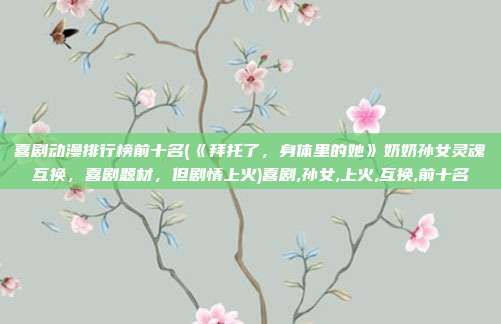 喜剧动漫排行榜前十名(《拜托了,身体里的她》奶奶孙女灵魂互换,喜剧题材,但剧情上火)喜剧,孙女,上火,互换,前十名