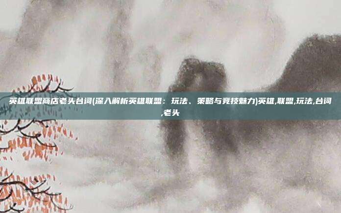 英雄联盟商店老头台词(深入解析英雄联盟：玩法、策略与竞技魅力)英雄,联盟,玩法,台词,老头