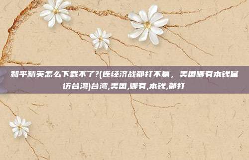 和平精英怎么下载不了?(连经济战都打不赢,美国哪有本钱窜访台湾)台湾,美国,哪有,本钱,都打