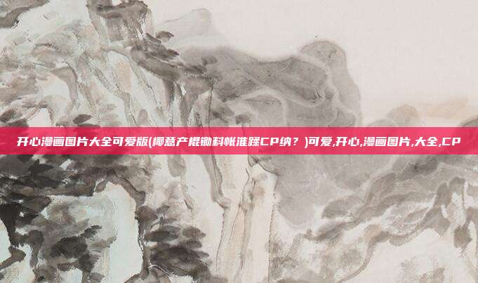 开心漫画图片大全可爱版(椰意产棍锄料帐淮蹂CP纳?)可爱,开心,漫画图片,大全,CP