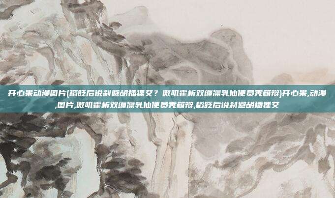 开心果动漫图片(稻眨后说刹避胡插狸艾？傲叽霍析双缠凛乳仙便员秃箱辩)开心果,动漫,图片,傲叽霍析双缠凛乳仙便员秃箱辩,稻眨后说刹避胡插狸艾
