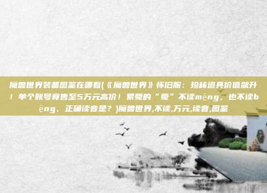 魔兽世界装备图鉴在哪看(《魔兽世界》怀旧服：珍稀道具价值飙升！单个账号竟售至5万元高价！累薨的“薨”不读mēng，也不读bēng、正确读音是？)魔兽世界,不读,万元,读音,图鉴