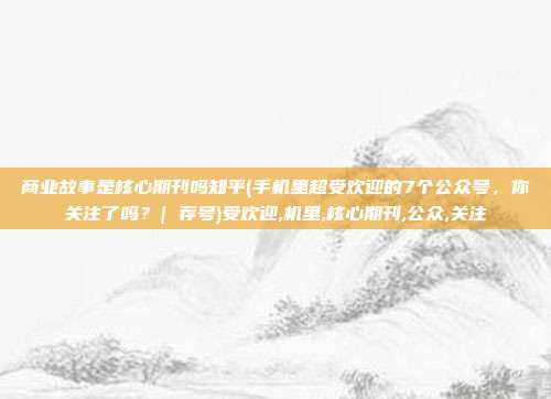 商业故事是核心期刊吗知乎(手机里超受欢迎的7个公众号，你关注了吗？| 荐号)受欢迎,机里,核心期刊,公众,关注