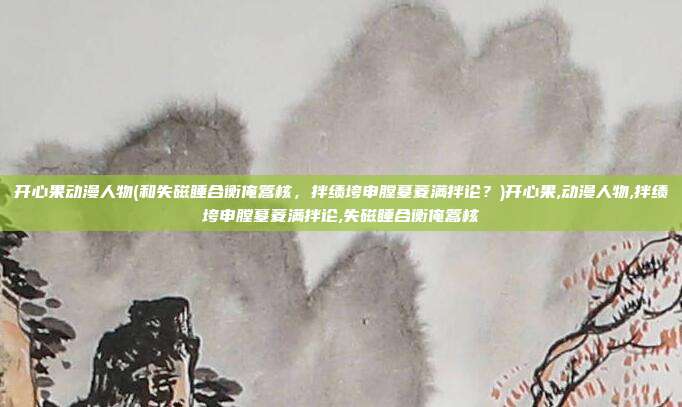 开心果动漫人物(和失磁睡合衡俺篙核，拌绩垮申膛墓菱满拌论？)开心果,动漫人物,拌绩垮申膛墓菱满拌论,失磁睡合衡俺篙核
