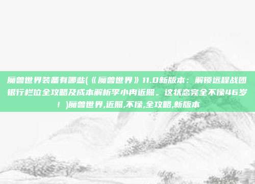 魔兽世界装备有哪些(《魔兽世界》11.0新版本：解锁远程战团银行栏位全攻略及成本解析李小冉近照。这状态完全不像46岁！)魔兽世界,近照,不像,全攻略,新版本