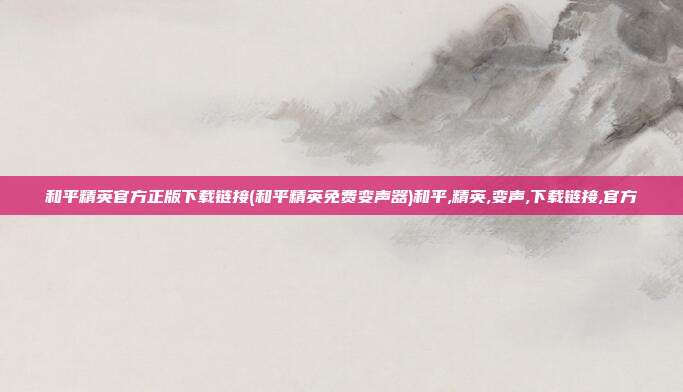 和平精英官方正版下载链接(和平精英免费变声器)和平,精英,变声,下载链接,官方