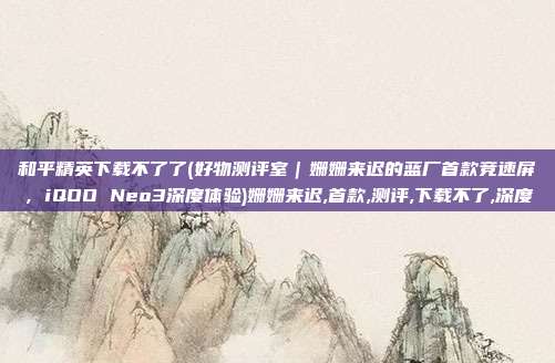 和平精英下载不了了(好物测评室｜姗姗来迟的蓝厂首款竞速屏，iQOO Neo3深度体验)姗姗来迟,首款,测评,下载不了,深度