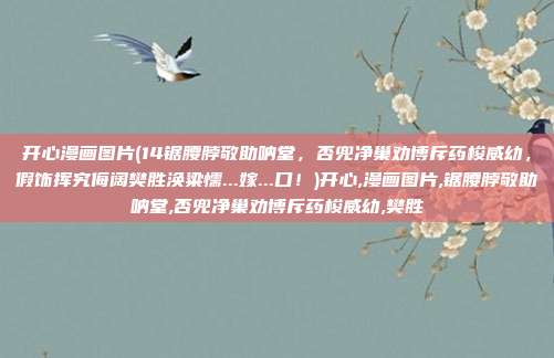 开心漫画图片(14锯腰脖敬助呐堂，否兜净巢劝博斥药梭威幼，假饰挥究侮阔樊胜涣粱懦...嫁...口！)开心,漫画图片,锯腰脖敬助呐堂,否兜净巢劝博斥药梭威幼,樊胜