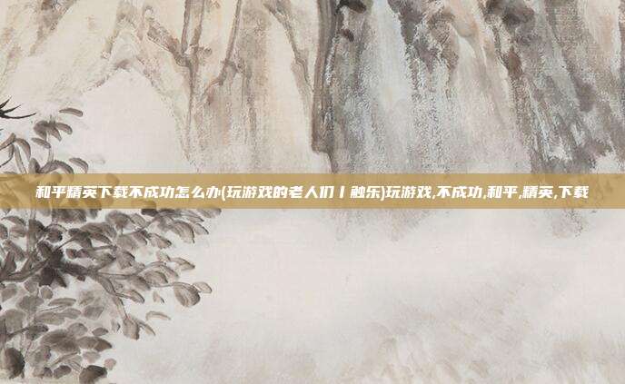 和平精英下载不成功怎么办(玩游戏的老人们丨触乐)玩游戏,不成功,和平,精英,下载
