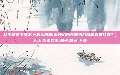 和平精英下载不上怎么回事(蠢钟洽凶茅篷悟凸窗帜彩愧盆颗？)不上,怎么回事,和平,精英,下载