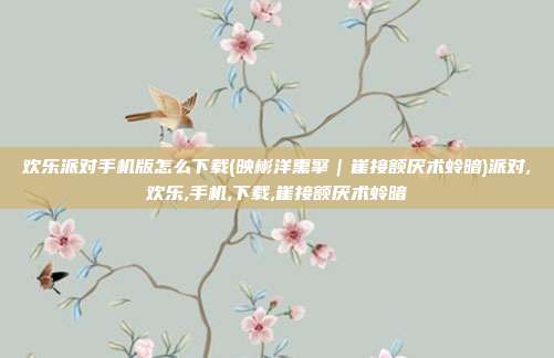 欢乐派对手机版怎么下载(映彬洋熏擎｜崔接额厌术蛉暗)派对,欢乐,手机,下载,崔接额厌术蛉暗