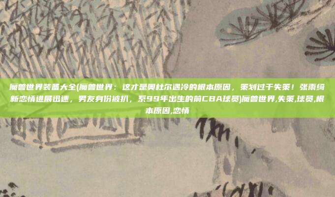 魔兽世界装备大全(魔兽世界：这才是奥杜尔遇冷的根本原因，策划过于失策！张雨绮新恋情进展迅速，男友身份被扒，系99年出生的前CBA球员)魔兽世界,失策,球员,根本原因,恋情