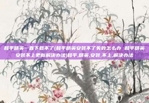 和平精英一直下载不了(和平精英安装不了失败怎么办 和平精英安装不上更新解决办法)和平,精英,安装,不上,解决办法