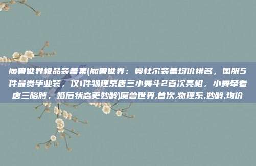 魔兽世界极品装备集(魔兽世界：奥杜尔装备均价排名，国服5件最贵毕业装，仅1件物理系唐三小舞斗2首次亮相，小舞牵着唐三胳膊，婚后状态更妙龄)魔兽世界,首次,物理系,妙龄,均价