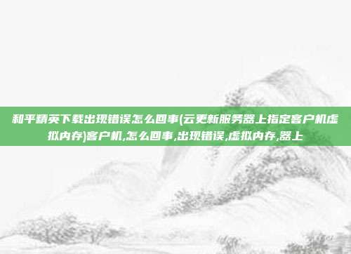 和平精英下载出现错误怎么回事(云更新服务器上指定客户机虚拟内存)客户机,怎么回事,出现错误,虚拟内存,器上