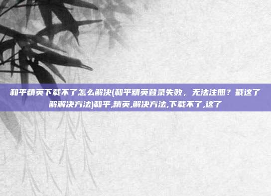 和平精英下载不了怎么解决(和平精英登录失败，无法注册？戳这了解解决方法)和平,精英,解决方法,下载不了,这了