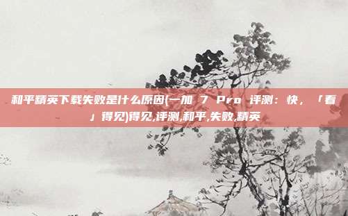 和平精英下载失败是什么原因(一加 7 Pro 评测：快，「看」得见)得见,评测,和平,失败,精英