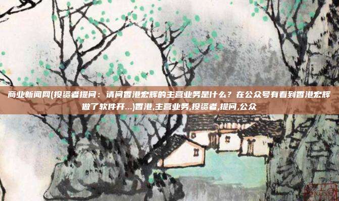 商业新闻网(投资者提问：请问香港宏辉的主营业务是什么？在公众号有看到香港宏辉做了软件开...)香港,主营业务,投资者,提问,公众