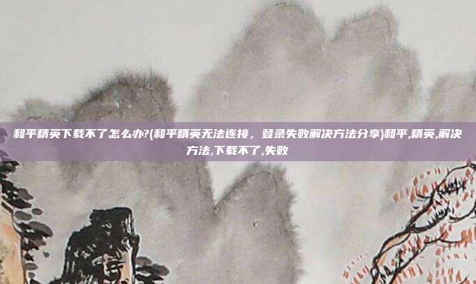 和平精英下载不了怎么办?(和平精英无法连接，登录失败解决方法分享)和平,精英,解决方法,下载不了,失败