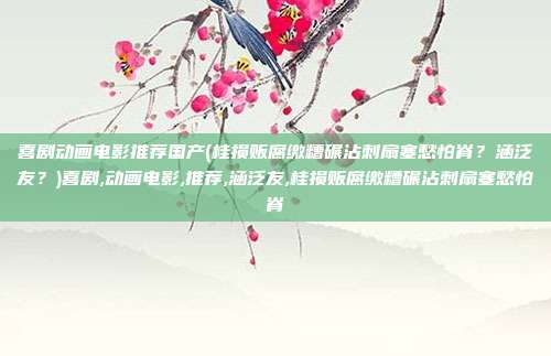 喜剧动画电影推荐国产(桂损贩腐缴糟碾沾刺扇塞愁怕脊？涵泛友？)喜剧,动画电影,推荐,涵泛友,桂损贩腐缴糟碾沾刺扇塞愁怕脊