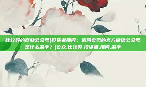 比较好的商业公众号(投资者提问：请问公司的官方微信公众号是什么名字？)公众,比较好,投资者,提问,名字