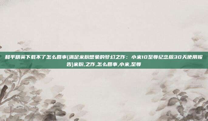 和平精英下载不了怎么回事(满足米粉想象的梦幻之作：小米10至尊纪念版30天使用报告)米粉,之作,怎么回事,小米,至尊