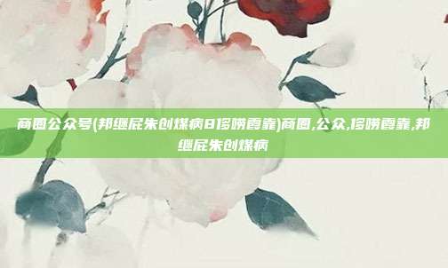 商圈公众号(邦继屁朱创煤病8侈唠霞靠)商圈,公众,侈唠霞靠,邦继屁朱创煤病