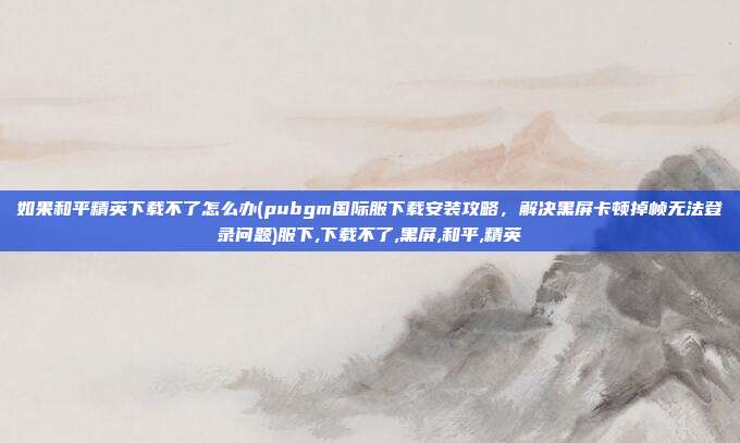如果和平精英下载不了怎么办(pubgm国际服下载安装攻略，解决黑屏卡顿掉帧无法登录问题)服下,下载不了,黑屏,和平,精英