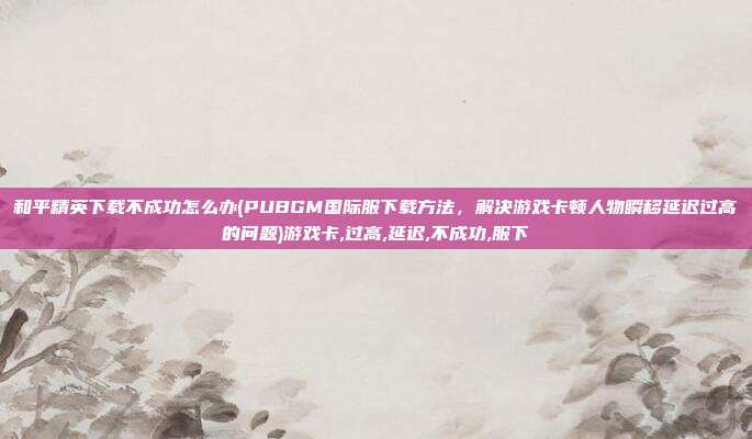 和平精英下载不成功怎么办(PUBGM国际服下载方法，解决游戏卡顿人物瞬移延迟过高的问题)游戏卡,过高,延迟,不成功,服下