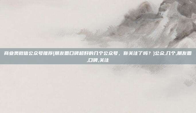 商业类微信公众号推荐(朋友圈口碑超好的几个公众号，你关注了吗？)公众,几个,朋友圈,口碑,关注
