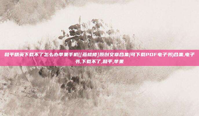 和平精英下载不了怎么办苹果手机([燕梳楼]原创文章合集|可下载PDF电子书)合集,电子书,下载不了,和平,苹果