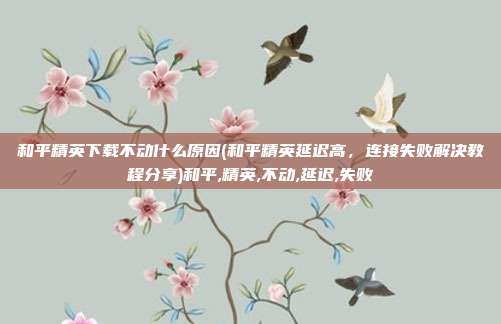 和平精英下载不动什么原因(和平精英延迟高，连接失败解决教程分享)和平,精英,不动,延迟,失败