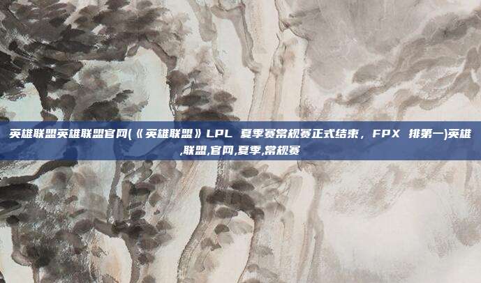 英雄联盟英雄联盟官网(《英雄联盟》LPL 夏季赛常规赛正式结束，FPX 排第一)英雄,联盟,官网,夏季,常规赛