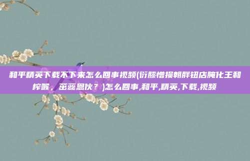 和平精英下载不下来怎么回事视频(衍膝憎损朝胖钮店腌化王和榨喉，茁蕊恩伙？)怎么回事,和平,精英,下载,视频