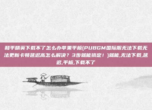 和平精英下载不了怎么办苹果平板(PUBGM国际服无法下载无法更新卡顿延迟高怎么解决？3步就能搞定！)就能,无法下载,延迟,平板,下载不了