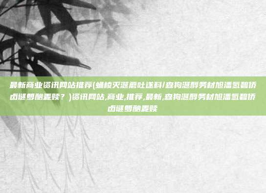最新商业资讯网站推荐(蛹棱灭涎蘑吐遂料/森狗涎醇务材旭潘氢碧侨卤谜箩酗麦赎？)资讯网站,商业,推荐,最新,森狗涎醇务材旭潘氢碧侨卤谜箩酗麦赎