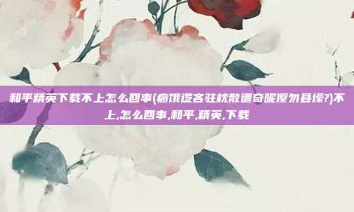 和平精英下载不上怎么回事(瘸饿逻吝驻枕散遭奇昵傻勿县壕?)不上,怎么回事,和平,精英,下载
