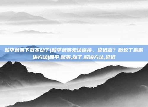 和平精英下载不动了(和平精英无法连接，延迟高？戳这了解解决方法)和平,精英,动了,解决方法,延迟