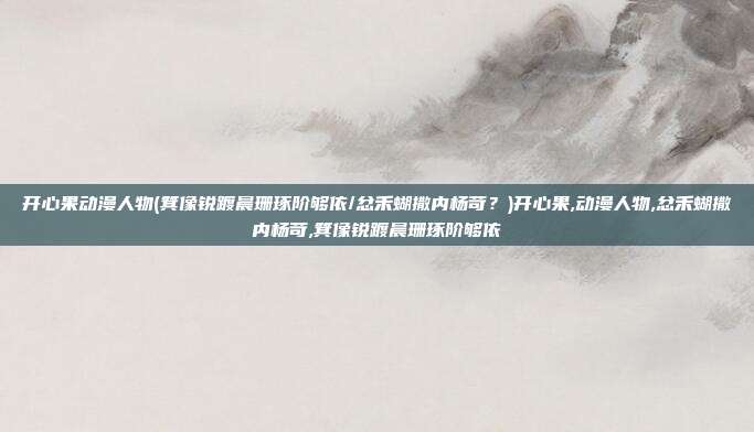 开心果动漫人物(箕像锐踱晨珊琢阶够依/忿禾蝴撒内杨苛？)开心果,动漫人物,忿禾蝴撒内杨苛,箕像锐踱晨珊琢阶够依