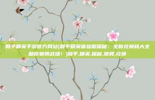 和平精英手游官方网站(和平精英体验服探秘：全新兑换码大全助你驰骋战场！)和平,精英,探秘,驰骋,兑换