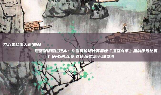 开心果动漫人物(原创
            漫画剧情照进现实！你觉得这场比赛最像《灌篮高手》里的哪场比赛？)开心果,比赛,这场,灌篮高手,你觉得