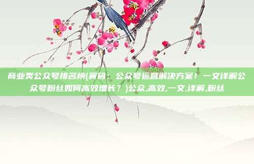 商业类公众号排名榜(翼码：公众号运营解决方案！一文详解公众号粉丝如何高效增长？)公众,高效,一文,详解,粉丝