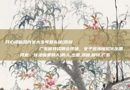 开心漫画图片女大全可爱头像(原创
广东模特招聘会现场,女子因漫画脸火出圈,网友:像漫画里的人)的人,出圈,漫画,模特,广东