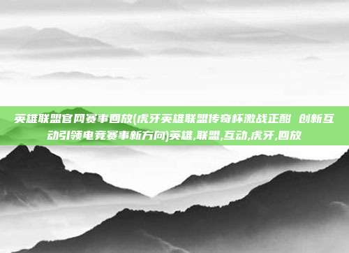 英雄联盟官网赛事回放(虎牙英雄联盟传奇杯激战正酣 创新互动引领电竞赛事新方向)英雄,联盟,互动,虎牙,回放