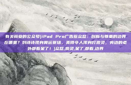 有关商业的公众号(iPad Pro广告惹众怒：创新与尊重的边界在哪里？刘诗诗现身奥运赛场，美得令人浑身打激灵，旁边的老外都看呆了！)众怒,激灵,呆了,都看,边界